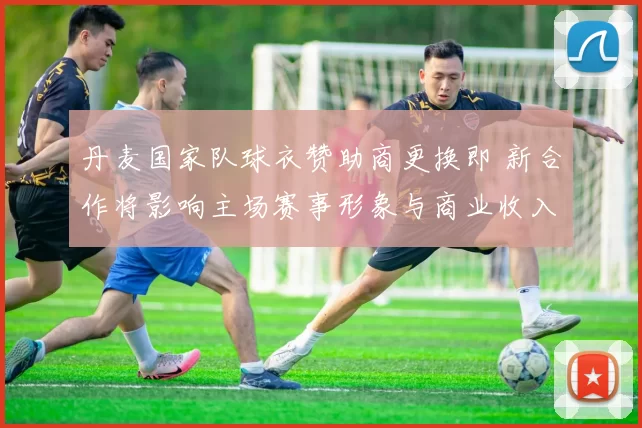 丹麦国家队球衣赞助商更换即 新合作将影响主场赛事形象与商业收入