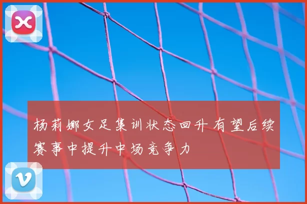 杨莉娜女足集训状态回升 有望后续赛事中提升中场竞争力