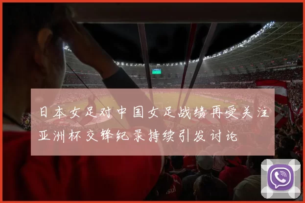 日本女足对中国女足战绩再受关注亚洲杯交锋纪录持续引发讨论