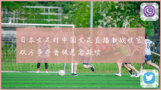 日本女足对中国女足直播激战收官双方争夺晋级悬念延续