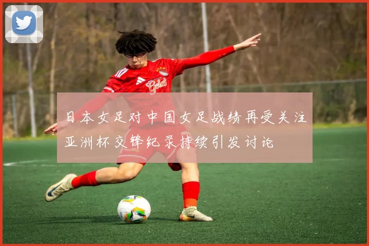 日本女足对中国女足战绩再受关注亚洲杯交锋纪录持续引发讨论