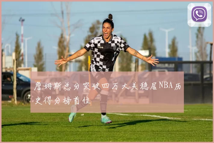 詹姆斯总分突破四万大关稳居NBA历史得分榜首位