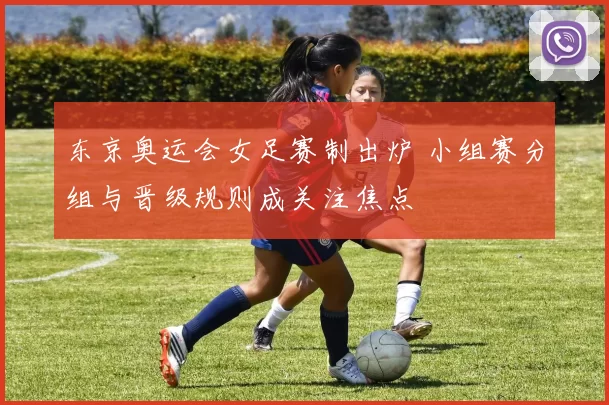 东京奥运会女足赛制出炉 小组赛分组与晋级规则成关注焦点