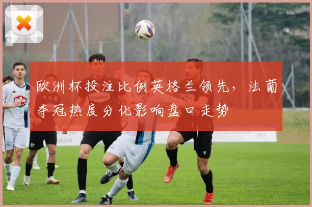 欧洲杯投注比例英格兰领先，法葡夺冠热度分化影响盘口走势