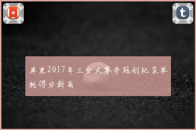 库里2017年三分大赛夺冠创纪录单轮得分新高