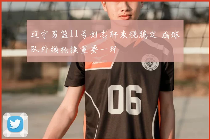 辽宁男篮11号刘志轩表现稳定 成球队外线轮换重要一环