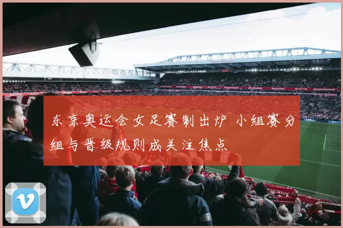 东京奥运会女足赛制出炉 小组赛分组与晋级规则成关注焦点