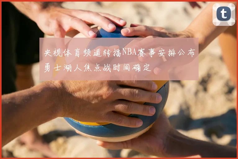 央视体育频道转播NBA赛事安排公布勇士湖人焦点战时间确定