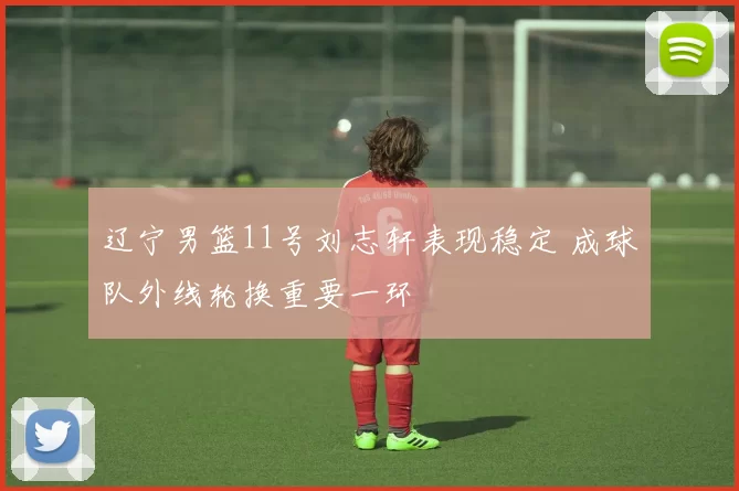 辽宁男篮11号刘志轩表现稳定 成球队外线轮换重要一环