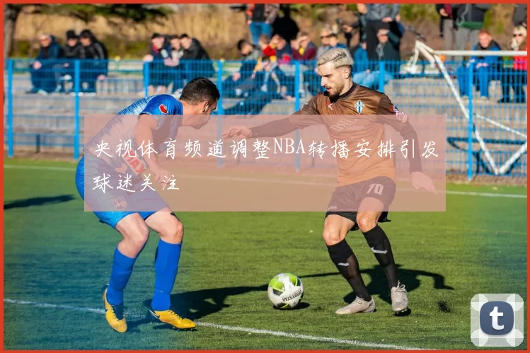 央视体育频道调整NBA转播安排引发球迷关注