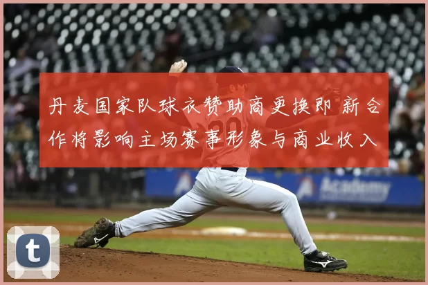 丹麦国家队球衣赞助商更换即 新合作将影响主场赛事形象与商业收入