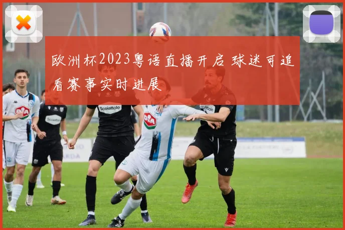 欧洲杯2023粤语直播开启 球迷可追看赛事实时进展
