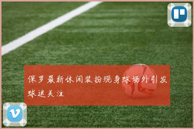 保罗最新休闲装扮现身球场外引发球迷关注