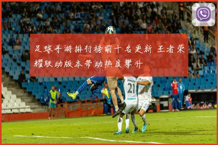 足球手游排行榜前十名更新 王者荣耀联动版本带动热度攀升