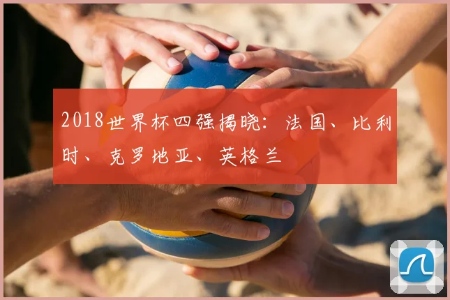 2018世界杯四强揭晓:法国、比利时、克罗地亚、英格兰
