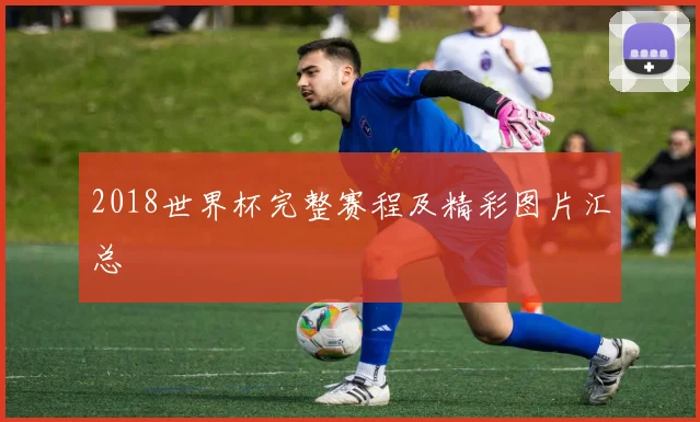2018世界杯完整赛程及精彩图片汇总