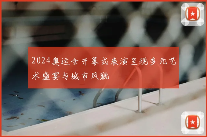 2024奥运会开幕式表演呈现多元艺术盛宴与城市风貌