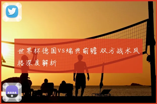 世界杯德国vs瑞典前瞻 双方战术风格深度解析