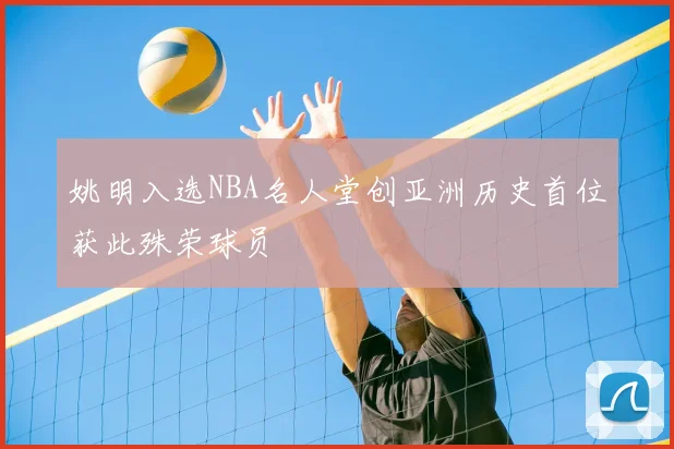 姚明入选NBA名人堂创亚洲历史首位获此殊荣球员