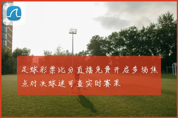 足球彩票比分直播免费开启多场焦点对决球迷可查实时赛果
