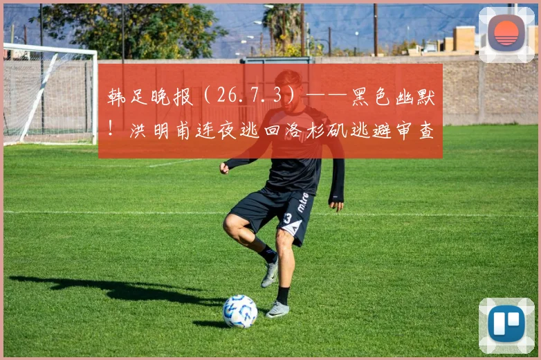 韩足晚报（26.7.3）——黑色幽默！洪明甫连夜逃回洛杉矶逃避审查