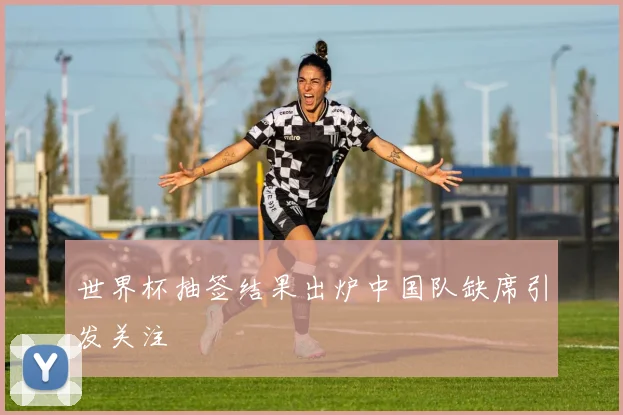 世界杯抽签结果出炉中国队缺席引发关注